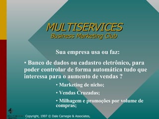 MULTISERVICES Business Marketing Club Copyright, 1997 © Dale Carnegie & Associates, Inc. Sua empresa usa ou faz: Banco de dados ou cadastro eletrônico, para poder controlar de forma automática tudo que interessa para o aumento de vendas ? Marketing de nicho; Vendas Cruzadas; Milhagem e promoções por volume de compras; 