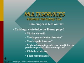 MULTISERVICES Business Marketing Club Copyright, 1997 © Dale Carnegie & Associates, Inc. Sua empresa tem ou faz: Catalógo eletrônico ou Home page? Vitrine virtual?  Venda para clientes distantes? Vendas pela internet? Mais informações sobre os benefícios do produto que seu cliente comprou? Club de usuários; Fácil comunicação . 