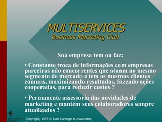 MULTISERVICES Business Marketing Club Copyright, 1997 © Dale Carnegie & Associates, Inc. Sua empresa tem ou faz: Constante troca de informações com empresas parceiras não concorrentes que atuam no mesmo segmento de mercado e tem os mesmos clientes comuns, maximizando resultados, fazendo ações cooperadas, para reduzir custos ? Permanente assessoria das novidades de marketing e mantém seus colaboradores sempre atualizados ? 