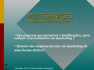 MULTISERVICES Business Marketing Club Copyright, 1997 © Dale Carnegie & Associates, Inc. Sua empresa usa permutas e bonificações, para reduzir o investimento em marketing ? Quanto sua empresa investe em marketing de uma forma efetiva? 
