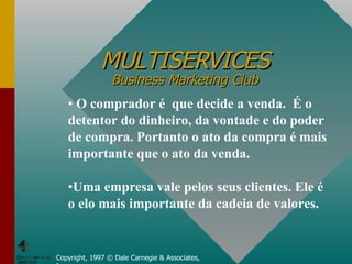 MULTISERVICES Business Marketing Club Copyright, 1997 © Dale Carnegie & Associates, Inc. O comprador é  que decide a venda.  É o detentor do dinheiro, da vontade e do poder de compra. Portanto o ato da compra é mais importante que o ato da venda. Uma empresa vale pelos seus clientes. Ele é o elo mais importante da cadeia de valores. 