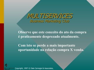 MULTISERVICES Business Marketing Club Copyright, 1997 © Dale Carnegie & Associates, Inc. Observe que este conceito do ato da compra é praticamente desprezado atualmente.  Com isto se perde a mais importante oportunidade na relação compra X venda. 