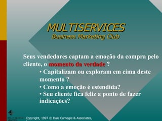 MULTISERVICES Business Marketing Club Copyright, 1997 © Dale Carnegie & Associates, Inc. Seus vendedores captam a emoção da compra pelo cliente, o  momento da verdade  ? Capitalizam ou exploram em cima deste momento ? Como a emoção é estendida? Seu cliente fica feliz a ponto de fazer indicações? 