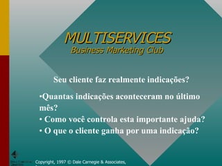 MULTISERVICES Business Marketing Club Copyright, 1997 © Dale Carnegie & Associates, Inc. Seu cliente faz realmente indicações? Quantas indicações aconteceram no último mês? Como você controla esta importante ajuda? O que o cliente ganha por uma indicação? 