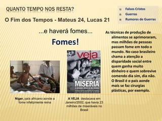 QUANTO TEMPO NOS RESTA?
O Fim dos Tempos - Mateus 24, Lucas 21
...e haverá fomes...
Fomes!
1) Falsos Cristos
2) Guerras
3) Rumores de Guerras
Níger, país africano aonde a
fome infelizmente reina
A VEJA destacava em
Janeiro/2002, que havia 23
milhões de miseráveis no
Brasil
As técnicas de produção de
alimentos se aprimoraram,
mas milhões de pessoas
passam fome em todo o
mundo. No caso brasileiro
chama a atenção a
disparidade social entre
quem ganha muito
dinheiro e quem sobrevive
comendo dia sim, dia não.
O Brasil é o país aonde
mais se faz cirurgias
plásticas, por exemplo.
 