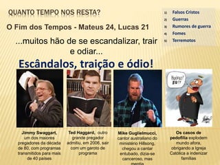 QUANTO TEMPO NOS RESTA?
O Fim dos Tempos - Mateus 24, Lucas 21
...muitos hão de se escandalizar, trair
e odiar...
Escândalos, traição e ódio!
1) Falsos Cristos
2) Guerras
3) Rumores de guerra
4) Fomes
5) Terremotos
Jimmy Swaggart,
um dos maiores
pregadores da década
de 80, com programas
transmitidos para mais
de 40 países
Ted Haggard, outro
grande pregador
admitiu, em 2006, sair
com um garoto de
programa
Mike Guglielmucci,
cantor australiano do
ministério Hillsong,
chegou a cantar
entubado, dizia-se
canceroso, mas
Os casos de
pedofilia explodem
mundo afora,
obrigando a Igreja
Católica a indenizar
famílias
 