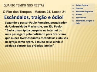 QUANTO TEMPO NOS RESTA?
O Fim dos Tempos - Mateus 24, Lucas 21
Escândalos, traição e ódio!
1) Falsos Cristos
2) Guerras
3) Rumores de guerra
4) Fomes
5) Terremotos
6) Escândalo, traição e
ódioSegundo o pastor Paulo Romeiro, pesquisador
da Universidade Mackenzie, em São Paulo:
“Basta uma rápida pesquisa na internet ou
uma passagem pelo noticiário para ficar claro
que nunca tivemos tantos escândalos e abusos
na Igreja como agora. E muita coisa ainda é
abafada dentro das próprias igrejas”.
 