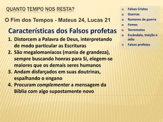 QUANTO TEMPO NOS RESTA?
O Fim dos Tempos - Mateus 24, Lucas 21
1) Falsos Cristos
2) Guerras
3) Rumores de guerra
4) Fomes
5) Terremotos
6) Escândalo, traição e
ódio
7) Falsos profetas
Características dos Falsos profetas
1. Distorcem a Palavra de Deus, interpretando
de modo particular as Escrituras
2. São megalomaníacos (mania de grandeza),
sempre buscando honras para Si, elegem-se
maiores que os demais seres humanos
3. Andam disfarçados em suas doutrinas,
espalhando o engano
4. Procuram complementar a mensagem da
Bíblia com algo supostamente novo
 