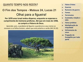 QUANTO TEMPO NOS RESTA?
O Fim dos Tempos - Mateus 24, Lucas 21
1) Falsos Cristos
2) Guerras
3) Rumores de guerra
4) Fomes
5) Terremotos
6) Escândalo, traição e
ódio
7) Falsos profetas
8) Multiplicação da
iniquidade
9) Esfriamento do
amor
10) Pregação do
Evangelho por toda
parte
Olhai para a figueira!
Por 1878 anos Israel andou disperso, enquanto se esperava o
cumprimento de inúmeras profecias. Até que em maio de 1948,
se cumpriu a Palavra de Deus.
Aprendei, pois, a parábola da figueira: quando já os seus ramos se
renovam e as folhas brotam, sabeis que está próximo o verão (Mt 24.32)
 