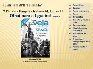 QUANTO TEMPO NOS RESTA?
O Fim dos Tempos - Mateus 24, Lucas 21
1) Falsos Cristos
2) Guerras
3) Rumores de guerra
4) Fomes
5) Terremotos
6) Escândalo, traição e
ódio
7) Falsos profetas
8) Multiplicação da
iniquidade
9) Esfriamento do
amor
10) Pregação do
Evangelho por toda
parte
11) Renascimento de
Israel
Olhai para a figueira! (Mt 24:8)
Revista VEJA
Capa histórica de 14/05/1948
 