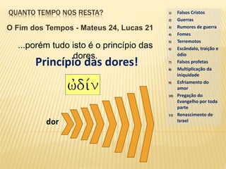 QUANTO TEMPO NOS RESTA?
O Fim dos Tempos - Mateus 24, Lucas 21
...porém tudo isto é o princípio das
dores.
1) Falsos Cristos
2) Guerras
3) Rumores de guerra
4) Fomes
5) Terremotos
6) Escândalo, traição e
ódio
7) Falsos profetas
8) Multiplicação da
iniquidade
9) Esfriamento do
amor
10) Pregação do
Evangelho por toda
parte
11) Renascimento de
Israel
Princípio das dores!
dor
 