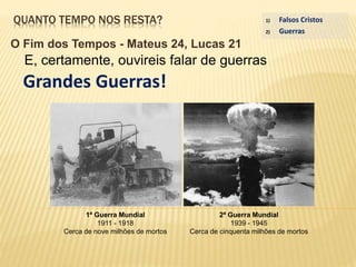 QUANTO TEMPO NOS RESTA?
O Fim dos Tempos - Mateus 24, Lucas 21
E, certamente, ouvireis falar de guerras
Grandes Guerras!
1) Falsos Cristos
2) Guerras
1ª Guerra Mundial
1911 - 1918
Cerca de nove milhões de mortos
2ª Guerra Mundial
1939 - 1945
Cerca de cinquenta milhões de mortos
 