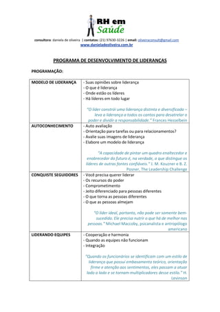 consultora: daniela de oliveira | contatos: (21) 97630-3226 | email: oliveiraconsult@gmail.com
www.danieladeoliveira.com.br
PROGRAMA DE DESENVOLVIMENTO DE LIDERANÇAS
PROGRAMAÇÃO:
MODELO DE LIDERANÇA - Suas opiniões sobre liderança
- O que é liderança
- Onde estão os líderes
- Há líderes em todo lugar
“O líder constrói uma liderança distinta e diversificada –
leva a liderança a todos os cantos para desatrelar o
poder e dividir a responsabilidade.” Frances Hesselbein
AUTOCONHECIMENTO - Auto avaliação
- Orientação para tarefas ou para relacionamentos?
- Avalie suas imagens de liderança
- Elabore um modelo de liderança
“A capacidade de pintar um quadro enaltecedor e
enobrecedor do futuro é, na verdade, o que distingue os
líderes de outras fontes confiáveis.” J. M. Kouzner e B. Z.
Posner, The Leadership Challenge
CONQUISTE SEGUIDORES - Você precisa querer liderar
- Os recursos do poder
- Comprometimento
- Jeito diferenciado para pessoas diferentes
- O que torna as pessoas diferentes
- O que as pessoas almejam
“O líder ideal, portanto, não pode ser somente bem-
sucedido. Ele precisa nutrir o que há de melhor nas
pessoas.” Michael Maccoby, psicanalista e antropólogo
americano
LIDERANDO EQUIPES - Cooperação e harmonia
- Quando as equipes não funcionam
- Integração
“Quando os funcionários se identificam com um estilo de
liderança que possui embasamento teórico, orientação
firme e atenção aos sentimentos, eles passam a atuar
lado a lado e se tornam multiplicadores desse estilo.” H.
Levinson
 