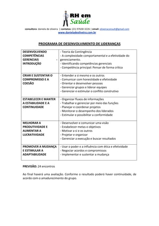 consultora: daniela de oliveira | contatos: (21) 97630-3226 | email: oliveiraconsult@gmail.com
www.danieladeoliveira.com.br
PROGRAMA DE DESENVOLVIMENTO DE LIDERANÇAS
DESENVOLVENDO
COMPETÊNCIAS
GERENCIAIS -
INTRODUÇÃO
- Teoria da Contingência
- A complexidade comportamental e a efetividade do
gerenciamento.
- Identificando competências gerenciais
- Competência principal: Pensar de forma crítica
CRIAR E SUSTENTAR O
COMPROMISSO E A
COESÃO
- Entender a si mesmo e os outros
- Comunicar com honestidade e efetividade
- Orientar e desenvolver pessoas
- Gerenciar grupos e liderar equipes
- Gerenciar e estimular o conflito construtivo
ESTABELECER E MANTER
A ESTABILIDADE E A
CONTINUIDADE
- Organizar fluxos de informações
- Trabalhar e gerenciar por meio das funções
- Planejar e coordenar projetos
- Monitorar o desempenho dos liderados
- Estimular e possibilitar a conformidade
MELHORAR A
PRODUTIVIDADE E
AUMENTAR A
LUCRATIVIDADE
- Desenvolver e comunicar uma visão
- Estabelecer metas e objetivos
- Motivar a si e os outros
- Projetar e organizar
- Gerenciar a execução e buscar resultados
PROMOVER A MUDANÇA
E ESTIMULAR A
ADAPTABILIDADE
- Usar o poder e a influência com ética e efetividade
- Negociar acordos e compromissos
- Implementar e sustentar a mudança
PREVISÃO: 24 encontros
Ao final haverá uma avaliação. Conforme o resultado poderá haver continuidade, de
acordo com o amadurecimento do grupo.
 