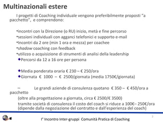   Multinazionali estere  I progetti di Coaching individuale vengono preferibilmente proposti a pacchetto,  e comprendono:  incontri con la Direzione (o RU) inizio, met e fine percorso sessioni individuali con agganci telefonici e supporto e-mail  Incontri da 2 ore (min 1 ora e mezza) per coachee shadow  coaching con feedback utilizzo o acquisizione di strumenti di analisi della leadership Percorsi da 12 a 16 ore per persona Media ponderata oraria  230 C  250/ora Giornata    1000  C    2500/giornata (media 1750/giornata) Le grandi aziende di consulenza quotano   350 C   450/ora a pacchetto (oltre alla progettazione a giornata, circa  2500/ 3500) tramite societ di consulenza il costo del coach si riduce a 100C 250/ora  (dipende dalla negoziazione del contratto e dallesperienza del coach) 