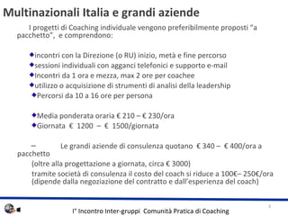 Multinazionali Italia e grandi aziende  I progetti di Coaching individuale vengono preferibilmente proposti a pacchetto,  e comprendono:  incontri con la Direzione (o RU) inizio, met e fine percorso sessioni individuali con agganci telefonici e supporto e-mail  Incontri da 1 ora e mezza, max 2 ore per coachee utilizzo o acquisizione di strumenti di analisi della leadership Percorsi da 10 a 16 ore per persona Media ponderata oraria  210 C  230/ora Giornata    1200  C    1500/giornata  Le grandi aziende di consulenza quotano   340 C   400/ora a pacchetto (oltre alla progettazione a giornata, circa  3000) tramite societ di consulenza il costo del coach si riduce a 100C 250/ora  (dipende dalla negoziazione del contratto e dallesperienza del coach) 