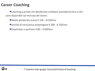 Career Coaching Coaching a privati che desiderano cambiare azienda/carriera o che sono disponibili sul mercato del lavoro Media ponderata oraria  120 C 150/ora Societ di consulenza propongono  200 -  250/ora Expatriates e partners  80 C 100/ora 