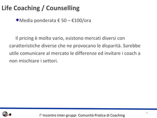 Life Coaching / Counselling Media ponderata  50 C 100/ora Il pricing  molto vario, esistono mercati diversi con caratteristiche diverse che ne provocano le disparit. Sarebbe utile comunicare al mercato le differenze ed invitare i coach a non mischiare i settori. 