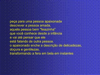 peça para uma pessoa apaixonada  descrever a pessoa amada,  aquela pessoa bem "feiazinha"  que você conhece desde a infância e vai até pensar que ele  está falando de outra pessoa.  o apaixonado enche a descrição de delicadezas,  doçura e gentilezas,  transformando a fera em bela em instantes 