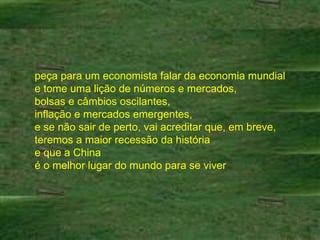 peça para um economista falar da economia mundial e tome uma lição de números e mercados,  bolsas e câmbios oscilantes,  inflação e mercados emergentes,  e se não sair de perto, vai acreditar que, em breve, teremos a maior recessão da história  e que a China  é o melhor lugar do mundo para se viver 