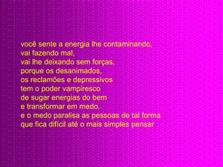 você sente a energia lhe contaminando,  vai fazendo mal,  vai lhe deixando sem forças,  porque os desanimados,  os reclamões e depressivos tem o poder vampiresco  de sugar energias do bem  e transformar em medo.  e o medo paralisa as pessoas de tal forma  que fica difícil até o mais simples pensar 