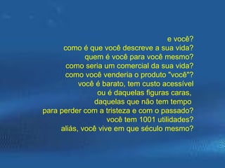 e você? como é que você descreve a sua vida? quem é você para você mesmo? como seria um comercial da sua vida? como você venderia o produto "você"? você é barato, tem custo acessível ou é daquelas figuras caras,  daquelas que não tem tempo  para perder com a tristeza e com o passado? você tem 1001 utilidades? aliás, você vive em que século mesmo? 