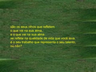 são os seus olhos que refletem  o que vai na sua alma,  e o que vai na sua alma  se reflete na qualidade de vida que você leva.  é o seu trabalho que representa o seu talento,  ou não?  