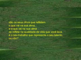 são os seus olhos que refletem  o que vai na sua alma,  e o que vai na sua alma  se reflete na qualidade de vida que você leva.  é o seu trabalho que representa o seu talento,  ou não?  