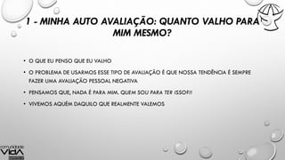 1 - MINHA AUTO AVALIAÇÃO: QUANTO VALHO PARA
MIM MESMO?
• O QUE EU PENSO QUE EU VALHO
• O PROBLEMA DE USARMOS ESSE TIPO DE AVALIAÇÃO É QUE NOSSA TENDÊNCIA É SEMPRE
FAZER UMA AVALIAÇÃO PESSOAL NEGATIVA
• PENSAMOS QUE, NADA É PARA MIM. QUEM SOU PARA TER ISSO?!!
• VIVEMOS AQUÉM DAQUILO QUE REALMENTE VALEMOS
 
