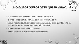 2- O QUE OS OUTROS DIZEM QUE EU VALHO.
• CUIDADO PARA NÃO VIVER BASEADO NA OPINIÃO DOS OUTROS
• O DIABO É ESPECIALISTA EM PREPARAR GENTE PARA DIMINUIR A GENTE
• MUITAS VEZES TEMOS ATÉ VONTADE DE VALER MAIS, MAIS VEM GENTE QUE PÕE A MÃO NA
NOSSA CABEÇA E DIZ: BAIXA A BOLA, VOCÊ NÃO VALE NADA.
• VOCÊ NÃO TEM FUTURO, PASSADO E PRESENTE.
• E NESTE CONTEXTO VAMOS VIVENDO E NOS DIMINUINDO .
 