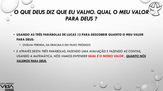 O QUE DEUS DIZ QUE EU VALHO. QUAL O MEU VALOR
PARA DEUS ?
• USANDO AS TRÊS PARÁBOLAS DE LUCAS 15 PARA DESCOBRIR QUANTO O MEU VALOR
PARA DEUS:
• OVELHA PERDIDA, DA DRACMA E DO FILHO PRÓDIGO
• E ATRAVÉS DESTA TRÊS PARÁBOLAS, FAZENDO UMA AVALIAÇÃO E FAZENDO AS CONTAS,
USANDO A MATEMÁTICA, NÓS VAMOS ENTENDER QUAL É O NOSSO VALOR , QUANTO NÓS
VALEMOS PARA DEUS.
 