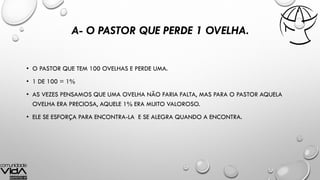 A- O PASTOR QUE PERDE 1 OVELHA.
• O PASTOR QUE TEM 100 OVELHAS E PERDE UMA.
• 1 DE 100 = 1%
• AS VEZES PENSAMOS QUE UMA OVELHA NÃO FARIA FALTA, MAS PARA O PASTOR AQUELA
OVELHA ERA PRECIOSA, AQUELE 1% ERA MUITO VALOROSO.
• ELE SE ESFORÇA PARA ENCONTRA-LA E SE ALEGRA QUANDO A ENCONTRA.
 