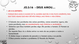 JO.3:16 - DEUS AMOU....
• (JO 3:16 [ACF2007])
• PORQUE DEUS AMOU O MUNDO DE TAL MANEIRA QUE DEU O SEU FILHO UNIGÊNITO, PARA
QUE TODO AQUELE QUE NELE CRÊ NÃO PEREÇA, MAS TENHA A VIDA ETERNA.
• E falando das parábolas das coisas perdidas, vamos encontrar agora, não
numa parábola, mas um acontecimento real, histórico e verdadeiro.
• Sabemos que Deus também perdeu algo. Ele perdeu o homem. O Homem se
perdeu.
• De repente Deus viu o diabo entrar no meio de seu projeto e rouba a
humanidade
• O diabo lança a semente do pecado e o homem come, e se perde.
• E Deus precisa resolver o problema: O Pecado do Homem.
 