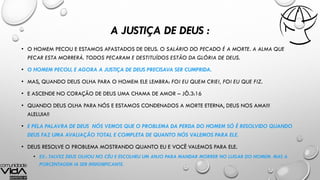A JUSTIÇA DE DEUS :
• O HOMEM PECOU E ESTAMOS AFASTADOS DE DEUS. O SALÁRIO DO PECADO É A MORTE. A ALMA QUE
PECAR ESTA MORRERÁ. TODOS PECARAM E DESTITUÍDOS ESTÃO DA GLÓRIA DE DEUS.
• O HOMEM PECOU, E AGORA A JUSTIÇA DE DEUS PRECISAVA SER CUMPRIDA.
• MAS, QUANDO DEUS OLHA PARA O HOMEM ELE LEMBRA: FOI EU QUEM CRIEI, FOI EU QUE FIZ.
• E ASCENDE NO CORAÇÃO DE DEUS UMA CHAMA DE AMOR – JÔ.3:16
• QUANDO DEUS OLHA PARA NÓS E ESTAMOS CONDENADOS A MORTE ETERNA, DEUS NOS AMA!!!
ALELUIA!!
• E PELA PALAVRA DE DEUS NÓS VEMOS QUE O PROBLEMA DA PERDA DO HOMEM SÓ É RESOLVIDO QUANDO
DEUS FAZ UMA AVALIAÇÃO TOTAL E COMPLETA DE QUANTO NÓS VALEMOS PARA ELE.
• DEUS RESOLVE O PROBLEMA MOSTRANDO QUANTO EU E VOCÊ VALEMOS PARA ELE.
• EX.: TALVEZ DEUS OLHOU NO CÉU E ESCOLHEU UM ANJO PARA MANDAR MORRER NO LUGAR DO HOMEM. MAS A
PORCENTAGEM IA SER INSIGNIFICANTE.
 