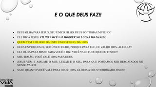 E O QUE DEUS FAZ!!
 DEUS OLHA PARA JESUS, SEU ÚNICO FILHO. DEUS SÓ TINHA UM FILHO!!
 ELE DIZ A JESUS: FILHO, VOCÊ VAI MORRER NO LUGAR DO DANIEL
 QUEM TEM 1 FILHO E DÁ ESTE ÚNICO FILHO, DÁ 100%
 DEUS ENVIOU JESUS, SEU ÚNICO FILHO, PORQUE PARA ELE, EU VALHO 100%. ALELUIA!!
 ELE OLHA PARA MIM E PARA VOCÊ E DIZ: VOCÊ VALE TUDO QUE EU TENHO!!
 MEU IRMÃO, VOCÊ VALE 100% PARA DEUS.
 JESUS VEM E ASSUME O MEU LUGAR E O SEU, PARA QUE POSSAMOS SER RESGATADOS NO
NOSSO VALOR.
 SABE QUANTO VOCÊ VALE PARA DEUS: 100%. GLÓRIAA DEUS!! OBRIGADO JESUS!!
 