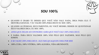 SOU 100%
 QUANDO O DIABO TE DISSER QUE VOCÊ NÃO VALE NADA, DIGA PARA ELE: É
MENTIRA SATANÁS. !! EU VALHO 100% PARA DEUS! EU SOU 100%.
 QUANDO AS PESSOAS, SEUS PARENTES, OU VOCÊ MESMO, DISSER OU QUESTIONAR
SEUS VALORES DIGA: EU SOU 100%.
 AINDA QUE DIGAM AO CONTRÁRIO, SAIBA QUE VOCÊ VALE 100% PARA DEUS.
 E SAIBA: PARA DEUS VALEMOS 100% NÃO PELO QUE FAZEMOS, MAS PELO QUE
SOMOS.
 E SE VALHO 100% PARA DEUS , ELE FARÁ QUALQUER COISA POR MIM
 100% CURA, 100% VITÓRIA, 100% ALEGRIA, VIDA ABUNDANTE.
 