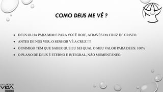 COMO DEUS ME VÊ ?
 DEUS OLHA PARA MIM E PARA VOCÊ HOJE, ATRAVÉS DA CRUZ DE CRISTO.
 ANTES DE NOS VER, O SENHOR VÊ A CRUZ !!!
 O INIMIGO TEM QUE SABER QUE EU SEI QUAL O MEU VALOR PARA DEUS: 100%
 O PLANO DE DEUS É ETERNO E INTEGRAL, NÃO MOMENTÂNEO.
 