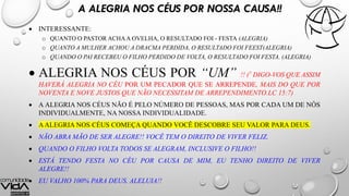 A ALEGRIA NOS CÉUS POR NOSSA CAUSA!!
 INTERESSANTE:
o QUANTO O PASTOR ACHAA OVELHA, O RESULTADO FOI - FESTA (ALEGRIA)
o QUANTO A MULHER ACHOU A DRACMA PERDIDA, O RESULTADO FOI FEEST(ALEGRIA)
o QUANDO O PAI RECEBEU O FILHO PERDIDO DE VOLTA, O RESULTADO FOI FESTA. (ALEGRIA)
 ALEGRIA NOS CÉUS POR “UM” !! (7 DIGO-VOS QUE ASSIM
HAVERÁ ALEGRIA NO CÉU POR UM PECADOR QUE SE ARREPENDE, MAIS DO QUE POR
NOVENTA E NOVE JUSTOS QUE NÃO NECESSITAM DE ARREPENDIMENTO.LC 15:7)
 A ALEGRIA NOS CÉUS NÃO É PELO NÚMERO DE PESSOAS, MAS POR CADA UM DE NÓS
INDIVIDUALMENTE, NA NOSSA INDIVIDUALIDADE.
 AALEGRIA NOS CÉUS COMEÇA QUANDO VOCÊ DESCOBRE SEU VALOR PARA DEUS.
 NÃO ABRA MÃO DE SER ALEGRE!! VOCÊ TEM O DIREITO DE VIVER FELIZ.
 QUANDO O FILHO VOLTA TODOS SE ALEGRAM, INCLUSIVE O FILHO!!
 ESTÁ TENDO FESTA NO CÉU POR CAUSA DE MIM, EU TENHO DIREITO DE VIVER
ALEGRE!!
 EU VALHO 100% PARA DEUS. ALELUIA!!
 