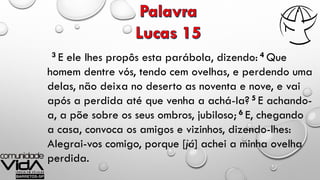 3 E ele lhes propôs esta parábola, dizendo: 4 Que
homem dentre vós, tendo cem ovelhas, e perdendo uma
delas, não deixa no deserto as noventa e nove, e vai
após a perdida até que venha a achá-la? 5 E achando-
a, a põe sobre os seus ombros, jubiloso; 6 E, chegando
a casa, convoca os amigos e vizinhos, dizendo-lhes:
Alegrai-vos comigo, porque [já] achei a minha ovelha
perdida.
 
