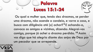 Ou qual a mulher que, tendo dez dracmas, se perder
uma dracma, não acende a candeia, e varre a casa, e
busca com diligência até [a] achar? 9 E achando-a,
convoca as amigas e vizinhas, dizendo: Alegrai-vos
comigo, porque já achei a dracma perdida. 10 Assim
vos digo que há alegria diante dos anjos de Deus por
um pecador que se arrepende.
 