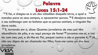 15 E foi, e chegou-se a um dos cidadãos daquela terra, o qual o
mandou para os seus campos, a apascentar porcos. 16 E desejava encher
o seu estômago com as bolotas que os porcos comiam, e ninguém lhe
dava nada.
17 E, tornando em si, disse: Quantos jornaleiros de meu pai têm
abundância de pão, e eu aqui pereço de fome! 18 Levantar-me-ei, e irei
ter com meu pai, e dir-lhe-ei: Pai, pequei contra o céu e perante ti; 19 Já
não sou digno de ser chamado teu filho; faze-me como um dos teus
jornaleiros.
 
