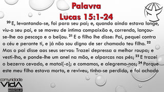 20 E, levantando-se, foi para seu pai; e, quando ainda estava longe,
viu-o seu pai, e se moveu de íntima compaixão e, correndo, lançou-
se-lhe ao pescoço e o beijou. 21 E o filho lhe disse: Pai, pequei contra
o céu e perante ti, e já não sou digno de ser chamado teu filho. 22
Mas o pai disse aos seus servos: Trazei depressa a melhor roupa; e
vesti-lho, e ponde-lhe um anel na mão, e alparcas nos pés; 23 E trazei
o bezerro cevado, e matai[-o]; e comamos, e alegremo-nos; 24 Porque
este meu filho estava morto, e reviveu, tinha-se perdido, e foi achado
 