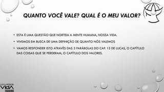 QUANTO VOCÊ VALE? QUAL É O MEU VALOR?
• ESTA É UMA QUESTÃO QUE NORTEIA A MENTE HUMANA, NOSSA VIDA.
• VIVEMOS EM BUSCA DE UMA DEFINIÇÃO DE QUANTO NÓS VALEMOS
• VAMOS RESPONDER ISTO ATRAVÉS DAS 3 PARÁBOLAS DO CAP. 15 DE LUCAS, O CAPÍTULO
DAS COISAS QUE SE PERDERAM, O CAPÍTULO DOS VALORES.
 
