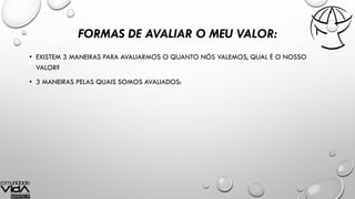 FORMAS DE AVALIAR O MEU VALOR:
• EXISTEM 3 MANEIRAS PARA AVALIARMOS O QUANTO NÓS VALEMOS, QUAL É O NOSSO
VALOR?
• 3 MANEIRAS PELAS QUAIS SOMOS AVALIADOS:
 