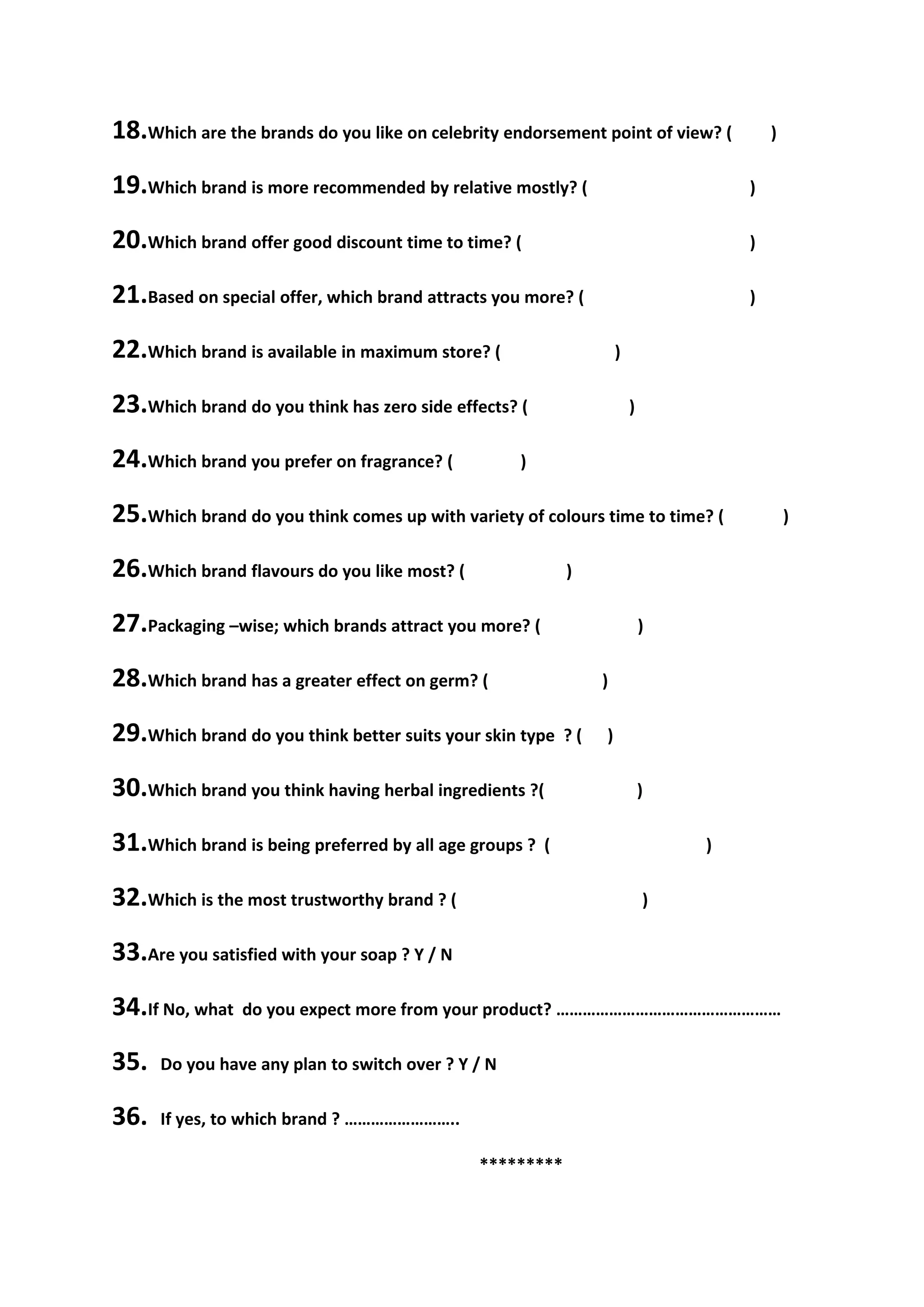 18.Which are the brands do you like on celebrity endorsement point of view? (            )

19.Which brand is more recommended by relative mostly? (                             )

20.Which brand offer good discount time to time? (                                   )

21.Based on special offer, which brand attracts you more? (                          )

22.Which brand is available in maximum store? (                      )

23.Which brand do you think has zero side effects? (                     )

24.Which brand you prefer on fragrance? (           )

25.Which brand do you think comes up with variety of colours time to time? (                 )

26.Which brand flavours do you like most? (                 )

27.Packaging –wise; which brands attract you more? (                         )

28.Which brand has a greater effect on germ? (                   )

29.Which brand do you think better suits your skin type     ?(   )

30.Which brand you think having herbal ingredients ?(                        )

31.Which brand is being preferred by all age groups ?   (                        )

32.Which is the most trustworthy brand ? (                                   )

33.Are you satisfied with your soap ? Y / N
34.If No, what   do you expect more from your product? ……………………………………………

35.   Do you have any plan to switch over ? Y / N

36.   If yes, to which brand ? ……………………..

                                              *********
 