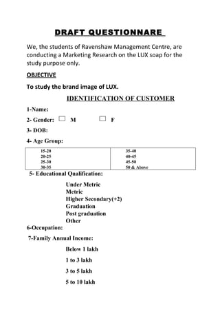 DRAFT QUESTIONNARE
We, the students of Ravenshaw Management Centre, are
conducting a Marketing Research on the LUX soap for the
study purpose only.
OBJECTIVE
To study the brand image of LUX.
                IDENTIFICATION OF CUSTOMER
1-Name:
2- Gender:       M              F
3- DOB:
4- Age Group:
     15-20                             35-40
     20-25                             40-45
     25-30                             45-50
     30-35                             50 & Above
5- Educational Qualification:
                Under Metric
                Metric
                Higher Secondary(+2)
                Graduation
                Post graduation
                Other
6-Occupation:
7-Family Annual Income:
                Below 1 lakh
                1 to 3 lakh
                3 to 5 lakh
                5 to 10 lakh
 