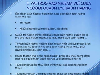 1. Ñaïi dieän baùn haøng: thöïc hieän caùc giao dòch baùn haøng
chính nhö sau:
 Thí ñieåm
 Khaùch haøng quan troïng, lôùn, ñaëc bieät
2. Quaûn trò haønh chính lieân quan ñeán baùn haøng: quaûn trò cô
sôû döõ lieäu khaùch haøng, soá lieäu, baùo caùo baùn haøng, …
3. Tö vaán baùn haøng: höôùng daãn nhaân vieân veà kyõ thuaät baùn
haøng, xöû lyù caùc tình huoáng baùn haøng khaùc nhau, giaûi
quyeát khieáu naïi, ñònh giaù, …
4. Hoaøn thaønh chæ tieâu: ngöôøi QLBH phaûi coù khaû naêng daãn
daét ñoäi nguõ nhaân vieân ñaït vaø vöôït chæ tieâu ñaët ra
5. Thuû lónh: phaûi laø thuû lónh chính thöùc vaø caû khoâng chính
thöùc
6. Thuùc ñaåy nhaân vieân baùn haøng: phaûi coù khaû naêng ñoäng
II. VAI TROØ VAØ NHIEÄM VUÏ CUÛA
NGÖÔØI QUAÛN LYÙ BAÙN HAØNG
 