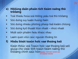 e) Höôùng daãn phaân tích tieàm naêng thò
tröôøng
 Toái thieåu hoùa soá löôïng yeáu toá thò tröôøng
 Söû duïng suy luaän ñuùng ñaén
 Söû duïng nhieàu phöông phaùp ñeå kieåm chöùng
 Söû duïng kyõ thuaät lôùn nhaát – nhoû nhaát
 Moãi saûn phaåm ñeàu khaùc nhau
 Laøm quen vôùi caùc nguoàn thoâng tin
f) Hieåu bieát toaùn hoïc vaø thoáng keâ
Kieán thöùc veà Toaùn hoïc vaø thoáng keâ seõ
giuùp cho vieäc tính toaùn tieàm naêng thò
tröôøng chính xaùc hôn
IV
Practice: Estimate market size
of a typical industry
 