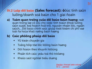 IV.2 Laäp döï baùo (Sales forecast): öôùc tính saûn
luôïng/doanh soá baùn cho 1 giai ñoaïn
a) Taàm quan troïng cuûa döï baùo baùn haøng: raát
quan troïng laø cô sôû cho vieäc tính toaùn khoái luôïng
saûn xuaát, keá hoaïch hoã trôï, nguoàn nhaân löïc, ngaân
saùch,…Döï baùo chính xaùc giuùp tieát kieäm chi phí vaø
toái ña hoùa khaû naêng baùn haøng
b) Caùc phöông phaùp döï baùo
 YÙ kieán chuyeân gia
 Toång hôïp töø löïc löôïng baùn haøng
 Döï ñoaùn theo khuynh höôùng
 Phaân tích caùc yeáu toá thò tröôøng
 Khaûo saùt ngöôøi tieâu duøng
IV
Practice: Forecast sales volume
for a … (period).
 