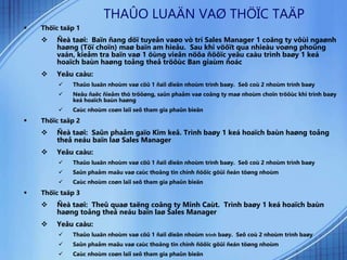 THAÛO LUAÄN VAØ THÖÏC TAÄP
 Thöïc taäp 1
 Ñeà taøi: Baïn ñang döï tuyeån vaøo vò trí Sales Manager 1 coâng ty vôùi ngaønh
haøng (Töï choïn) maø baïn am hieåu. Sau khi vöôït qua nhieàu voøng phoûng
vaán, kieåm tra baïn vaø 1 öùng vieân nöõa ñöôïc yeâu caàu trình baøy 1 keá
hoaïch baùn haøng toång theå tröôùc Ban giaùm ñoác
 Yeâu caàu:
 Thaûo luaän nhoùm vaø cöû 1 ñaïi dieän nhoùm trình baøy. Seõ coù 2 nhoùm trình baøy
 Neâu ñaëc ñieåm thò tröôøng, saûn phaåm vaø coâng ty maø nhoùm choïn tröôùc khi trình baøy
keá hoaïch baùn haøng
 Caùc nhoùm coøn laïi seõ tham gia phaûn bieän
 Thöïc taäp 2
 Ñeà taøi: Saûn phaåm gaïo Kim keâ. Trình baøy 1 keá hoaïch baùn haøng toång
theå neáu baïn laø Sales Manager
 Yeâu caàu:
 Thaûo luaän nhoùm vaø cöû 1 ñaïi dieän nhoùm trình baøy. Seõ coù 2 nhoùm trình baøy
 Saûn phaåm maãu vaø caùc thoâng tin chính ñöôïc göûi ñeán töøng nhoùm
 Caùc nhoùm coøn laïi seõ tham gia phaûn bieän
 Thöïc taäp 3
 Ñeà taøi: Theû quaø taëng coâng ty Minh Caùt. Trình baøy 1 keá hoaïch baùn
haøng toång theå neáu baïn laø Sales Manager
 Yeâu caàu:
 Thaûo luaän nhoùm vaø cöû 1 ñaïi dieän nhoùm trình baøy. Seõ coù 2 nhoùm trình baøy
 Saûn phaåm maãu vaø caùc thoâng tin chính ñöôïc göûi ñeán töøng nhoùm
 Caùc nhoùm coøn laïi seõ tham gia phaûn bieän
 